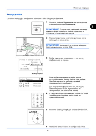 3
3-7
Основные операции
Копирование
Основные процедуры копирования включают в себя следующие действия.
1 Нажмите клавишу Копировать при выключенных
клавише/индикаторе Копировать.
ПРИМЕЧАНИЕ: Если дисплей сообщений выключен,
нажмите любую клавишу на панели управления и
подождите, пока аппарат прогреется.
2 Положите оригиналы на стекло оригинала или в
автоподатчик оригиналов.
ПРИМЕЧАНИЕ: Указания по загрузке см. в разделе
Загрузка оригиналов на стр. 2-62.
3 Выбор подачи для копирования — это место,
отображенное на панели.
Если необходимо изменить выбор подачи,
используйте меню "Выбор бумаги". При выборе
[Авто] автоматически выбирается самый
подходящий источник бумаги.
Для получения информации о том, как задать
источник бумаги, см. см. Руководство по
эксплуатации (на английском языке).
4 С цифровой клавиатуры введите количество копий.
Установите необходимое число копий, не
превышающее 999.
5 Нажмите клавишу Старт для начала копирования.
6 Извлеките готовые копии из внутреннего лотка.
Готов к копированию.
Копии: 1
Letterq s Lettera
100%
[Масштаб] [Бумага]
Выбор подачи
Выбор бумаги: a b
*********************
2 A4a Обычная
3 A5a Обычная
1 *Авто
 