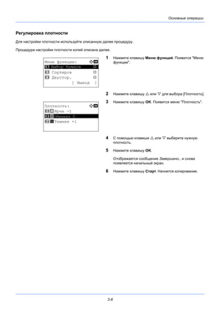 3-8
Основные операции
Регулировка плотности
Для настройки плотности используйте описанную далее процедуру.
Процедура настройки плотности копий описана далее.
1 Нажмите клавишу Меню функций. Появится "Меню
функции".
2 Нажмите клавишу  или  для выбора [Плотность].
3 Нажмите клавишу OK. Появится меню "Плотность".
4 С помощью клавиши  или  выберите нужную
плотность.
5 Нажмите клавишу OK.
Отображается сообщение Завершено., и снова
появляется начальный экран.
6 Нажмите клавишу Старт. Начнется копирование.
Меню функции: a b
*********************
2 Сортиров T
3 Двустор. T
[ Выход ]
1 Выбор бумаги T
Плотность: a b
4 w Ярче -1
*********************
6 z Темнее +1
5 y Обычная 0
 