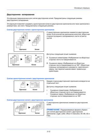 3-12
Основные операции
Двустороннее копирование
Эта функция предназначена для снятия двусторонних копий. Предусмотрены следующие режимы
двустороннего копирования.
Эта функция позволяет создавать односторонние копии из двусторонних оригиналов или таких оригиналов с
разворотами, как книги. Предусмотрены следующие режимы.
Снятие двусторонних копий с односторонних оригиналов
С односторонних оригиналов снимаются двусторонние
копии. Если количество оригиналов нечетное, оборотная
сторона последнего скопированного листа остается
пустой.
Доступны следующие опции сшивания.
A Сшивание слева/справа: Изображения на оборотных
сторонах листа не поворачиваются.
B Сшивание сверху: Изображения на оборотных
сторонах листа поворачиваются на 180°. Оборотные
страницы скопированного документа, скрепленного
сверху, при перелистывании имеют правильную
ориентацию.
Снятие односторонних копий с двусторонних оригиналов
Каждая сторона двустороннего оригинала копируется на
отдельный лист.
Доступны следующие опции сшивания.
• Сшивание слева/справа: Изображения на
оборотных сторонах листа не поворачиваются.
• Сшивание сверху: Изображения на оборотных
сторонах листа поворачиваются на 180°.
Снятие двусторонних копий с двусторонних оригиналов
С двусторонних оригиналов снимаются двусторонние
копии.
ПРИМЕЧАНИЕ: Поддерживаемые форматы бумаги
для снятия двусторонних копий с двусторонних
оригиналов: Legal, Letter, Oficio II, Executive, A4, B5, A5 и
Folio.
Оригинал Копия
5
4
3
2
1
5
3
4
1
2
ghi
def
abc
ghi
abc
def
ghi
abc
def
Оригинал Копия
A B
211
2
Оригинал Копия
Оригинал Копия
5
3
4
1
2
5
3
4
1
2
 