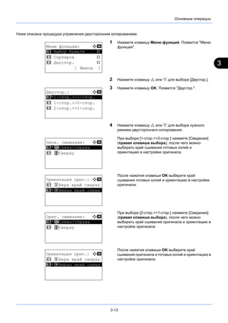3
3-13
Основные операции
Ниже описана процедура управления двусторонним копированием.
1 Нажмите клавишу Меню функций. Появится "Меню
функции".
2 Нажмите клавишу  или  для выбора [Двустор.].
3 Нажмите клавишу OK. Появится "Двустор.".
4 Нажмите клавишу  или  для выбора нужного
режима двустороннего копирования.
При выборе [1-стор.>>2-стор.] нажмите [Сведения]
(правая клавиша выбора), после чего можно
выбирать край сшивания готовых копий и
ориентацию в настройке оригинала.
После нажатия клавиши OK выберите край
сшивания готовых копий и ориентацию в настройке
оригинала.
При выборе [2-стор.>>1-стор.] нажмите [Сведения]
(правая клавиша выбора), после чего можно
выбирать край сшивания оригинала и ориентацию в
настройке оригинала.
После нажатия клавиши OK выберите край
сшивания оригинала и готовых копий и ориентацию в
настройке оригинала.
Меню функции: a b
*********************
2 Сортиров T
3 Двустор. T
[ Выход ]
1 Выбор бумаги T
Двустор.: a b
*********************
2 1-стор.>>2-стор.
3 2-стор.>>1-стор.
1 *1-стор.>>1-стор.
Окон. сшивание: a b
*********************
2 p Сверху
1 *o Слева/справа
Ориентация ориг.: a b
1 c Верх край сверху
*********************2 *d Верхн край слева
Ориг. сшивание: a b
*********************
2 p Сверху
1 *o Слева/справа
Ориентация ориг.: a b
1 c Верх край сверху
*********************2 *d Верхн край слева
 
