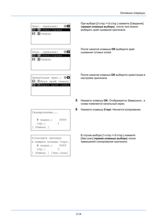 3-14
Основные операции
При выборе [2-стор.>>2-стор.] нажмите [Сведения]
(правая клавиша выбора), после чего можно
выбирать край сшивания оригинала.
После нажатия клавиши OK выберите край
сшивания готовых копий.
После нажатия клавиши OK выберите ориентацию в
настройке оригинала.
5 Нажмите клавишу OK. Отображается Завершено., и
снова появляется начальный экран.
6 Нажмите клавишу Старт. Начнется копирование.
В случае выбора [1-стор.>>2-стор.] нажмите
[Зав.скан] (правая клавиша выбора) после
завершения сканирования оригинала.
Ориг. сшивание: a b
*********************
2 p Сверху
1 *o Слева/справа
Окон. сшивание: a b
*********************
2 p Сверху
1 *o Слева/справа
Ориентация ориг.: a b
1 c Верх край сверху
*********************2 *d Верхн край слева
Сканирование...
№ задан.: 9999
стр.: 1
[ Отмена ]
Установите оригинал
и нажмите клавишу Старт.
№ задан.: 9999
стр.: 3
[ Отмена ] [Зав.скан]
 