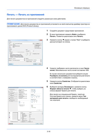 3-16
Основные операции
Печать — Печать из приложений
Для печати документов из приложений следуйте указанным ниже действиям.
ПРИМЕЧАНИЕ: Для печати документов из приложений установите на свой компьютер драйвер принтера из
прилагаемого диска DVD (Product Library).
1 Создайте документ средствами приложения.
2 В окне приложения нажмите Файл и выберите
Печать. Появится диалоговое окно Печать.
3 Нажмите кнопку  рядом с полем "Имя" и выберите
данный аппарат из списка.
4 Укажите требуемое число распечаток в окне Число
копий. Максимальное число копий составляет 999.
В случае нескольких документов выберите опцию
Разобрать по копиям для последовательной печати
в соответствии с номерами страниц.
5 Нажмите кнопку Свойства. Отобразится диалоговое
окно Свойства.
6 Выберите вкладку Основные и нажмите кнопку
Формат области печати , чтобы выбрать из
списка формат бумаги для печати.
Для печати на специальной бумаге, такой как
плотная бумага или пленка, нажмите меню Тип
материала для печати и выберите необходимый
тип носителя.
 