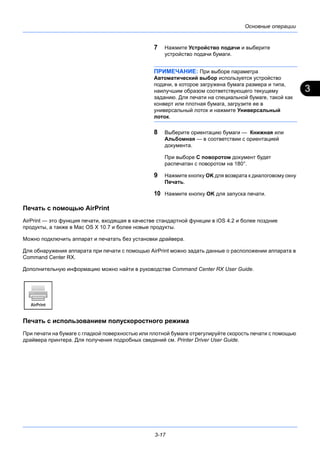 3
3-17
Основные операции
7 Нажмите Устройство подачи и выберите
устройство подачи бумаги.
ПРИМЕЧАНИЕ: При выборе параметра
Автоматический выбор используется устройство
подачи, в которое загружена бумага размера и типа,
наилучшим образом соответствующего текущему
заданию. Для печати на специальной бумаге, такой как
конверт или плотная бумага, загрузите ее в
универсальный лоток и нажмите Универсальный
лоток.
8 Выберите ориентацию бумаги — Книжная или
Альбомная — в соответствии с ориентацией
документа.
При выборе С поворотом документ будет
распечатан с поворотом на 180°.
9 Нажмите кнопку OK для возврата к диалоговому окну
Печать.
10 Нажмите кнопку OK для запуска печати.
Печать с помощью AirPrint
AirPrint — это функция печати, входящая в качестве стандартной функции в iOS 4.2 и более поздние
продукты, а также в Mac OS X 10.7 и более новые продукты.
Можно подключить аппарат и печатать без установки драйвера.
Для обнаружения аппарата при печати с помощью AirPrint можно задать данные о расположении аппарата в
Command Center RX.
Дополнительную информацию можно найти в руководстве Command Center RX User Guide.
Печать с использованием полускоростного режима
При печати на бумаге с гладкой поверхностью или плотной бумаге отрегулируйте скорость печати с помощью
драйвера принтера. Для получения подробных сведений см. Printer Driver User Guide.
 