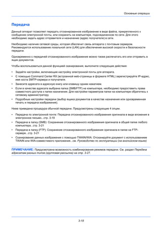 3-18
Основные операции
Передача
Данный аппарат позволяет передать отсканированное изображение в виде файла, прикрепленного к
сообщению электронной почты, или сохранить на компьютере, подсоединенном по сети. Для этого
необходимо задать адрес отправителя и назначение (адрес получателя) в сети.
Необходимо наличие сетевой среды, которая обеспечит связь аппарата с почтовым сервером.
Рекомендуется использование локальной сети (LAN) для обеспечения высокой скорости и безопасности
передачи.
Одновременно с передачей отсканированного изображения можно также распечатать его или отправить в
ящик документов.
Чтобы воспользоваться данной функцией сканирования, выполните следующие действия:
• Задайте настройки, включающие настройку электронной почты для аппарата.
• С помощью Command Center RX (встроенной web-страницы в формате HTML) зарегистрируйте IP-адрес,
имя хоста SMTP-сервера и получателя.
• Занесите адресата в адресную книгу или клавишу одним нажатием.
• Если в качестве адресата выбрана папка (SMB/FTP) на компьютере, необходимо предоставить права
совместного доступа к папке назначения. Для настройки параметров папки на компьютере обратитесь к
сетевому администратору.
• Подробные настройки передачи (выбор ящика документов в качестве назначения или одновременная
печать и передача изображения).
Ниже приведена процедура обычной передачи. Предусмотрены следующие 4 опции.
• Передача по электронной почте: Передача отсканированного изображения оригинала в виде вложения в
электронное письмо...стр. 3-19
• Передача в папку (SMB): Сохранение отсканированного изображения оригинала в общей папке любого
компьютера...стр. 3-21
• Передача в папку (FTP): Сохранение отсканированного изображения оригинала в папке на FTP-
сервере...стр. 3-21
• Сканирование данных изображения с помощью TWAIN/WIA: Отсканируйте документ с использованием
TWAIN или WIA-совместимого приложения...см. Руководство по эксплуатации (на английском языке)
ПРИМЕЧАНИЕ: Предусмотрена возможность комбинирования режимов передачи. См. раздел Передача
адресатам разных типов (групповая рассылка) на стр. 3-27.
 