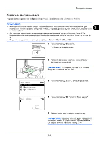 3
3-19
Основные операции
Передача по электронной почте
Передача отсканированного изображения оригинала в виде вложения в электронное письмо.
ПРИМЕЧАНИЕ:
• Необходимо наличие сетевой среды, которая обеспечит связь аппарата с почтовым сервером. Для
обеспечения постоянной связи аппарата с почтовым сервером рекомендуется использовать подключение
по локальной сети.
• Для передачи электронного письма необходим предварительный доступ к Command Center RX и
выполнение соответствующих настроек. Сведения приведены в разделе Command Center RX на стр. 2-
30.
• Сведения о вводе символов приведены в разделе Command Center RX на 2-30.
1 Нажмите клавишу Отправить.
Отобразится экран передачи.
2 Положите оригиналы на стекло оригинала или в
автоподатчик оригиналов.
ПРИМЕЧАНИЕ: Указания по загрузке см. в разделе
Загрузка оригиналов на стр. 2-62.
3 Нажмите клавишу  или  для выбора [E-mail].
4 Нажмите клавишу OK. Появится "Поле адреса".
5 Введите адрес электронной почты адресата.
ПРИМЕЧАНИЕ: Адресата можно выбрать из адресной
книги или с помощью клавиш набора одним нажатием.
См. раздел Задание адресата на стр. 3-25.
Передать: a b
*********************
2 G Папка(SMB)
3 H Папка(FTP)
1 p E-mail
Поле адреса: B b
*
ABC
[ Текст ]
 