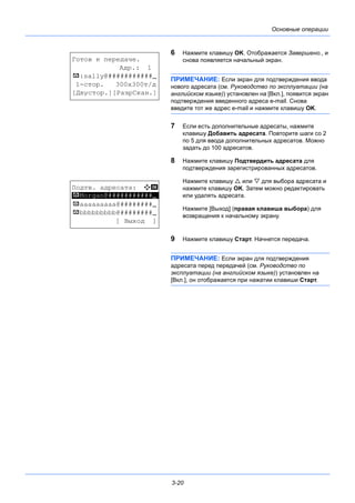 3-20
Основные операции
6 Нажмите клавишу OK. Отображается Завершено., и
снова появляется начальный экран.
ПРИМЕЧАНИЕ: Если экран для подтверждения ввода
нового адресата (см. Руководство по эксплуатации (на
английском языке)) установлен на [Вкл.], появится экран
подтверждения введенного адреса e-mail. Снова
введите тот же адрес e-mail и нажмите клавишу OK.
7 Если есть дополнительные адресаты, нажмите
клавишу Добавить адресата. Повторите шаги со 2
по 5 для ввода дополнительных адресатов. Можно
задать до 100 адресатов.
8 Нажмите клавишу Подтвердить адресата для
подтверждения зарегистрированных адресатов.
Нажмите клавишу  или  для выбора адресата и
нажмите клавишу OK. Затем можно редактировать
или удалять адресата.
Нажмите [Выход] (правая клавиша выбора) для
возвращения к начальному экрану.
9 Нажмите клавишу Старт. Начнется передача.
ПРИМЕЧАНИЕ: Если экран для подтверждения
адресата перед передачей (см. Руководство по
эксплуатации (на английском языке)) установлен на
[Вкл.], он отображается при нажатии клавиши Старт.
Готов к передаче.
Адр.: 1
p :sally@###########N
1-стор. 300x300т/д
[Двустор.][РазрСкан.]
Подтв. адресата: a b
*********************
p aaaaaaaaa@########N
p bbbbbbbbb@########N
[ Выход ]
p Morgan@###########N
 
