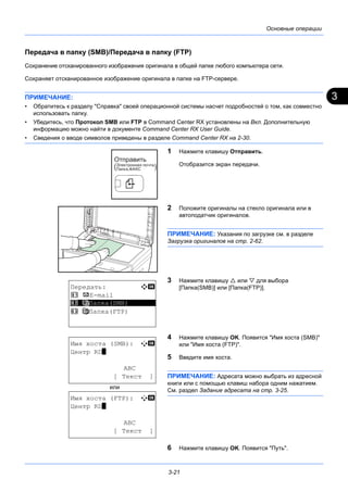 3
3-21
Основные операции
Передача в папку (SMB)/Передача в папку (FTP)
Сохранение отсканированного изображения оригинала в общей папке любого компьютера сети.
Сохраняет отсканированное изображение оригинала в папке на FTP-сервере.
ПРИМЕЧАНИЕ:
• Обратитесь к разделу "Справка" своей операционной системы насчет подробностей о том, как совместно
использовать папку.
• Убедитесь, что Протокол SMB или FTP в Command Center RX установлены на Вкл. Дополнительную
информацию можно найти в документе Command Center RX User Guide.
• Сведения о вводе символов приведены в разделе Command Center RX на 2-30.
1 Нажмите клавишу Отправить.
Отобразится экран передачи.
2 Положите оригиналы на стекло оригинала или в
автоподатчик оригиналов.
ПРИМЕЧАНИЕ: Указания по загрузке см. в разделе
Загрузка оригиналов на стр. 2-62.
3 Нажмите клавишу  или  для выбора
[Папка(SMB)] или [Папка(FTP)].
4 Нажмите клавишу OK. Появится "Имя хоста (SMB)"
или "Имя хоста (FTP)".
5 Введите имя хоста.
ПРИМЕЧАНИЕ: Адресата можно выбрать из адресной
книги или с помощью клавиш набора одним нажатием.
См. раздел Задание адресата на стр. 3-25.
6 Нажмите клавишу OK. Появится "Путь".
Передать: a b
1 p E-mail
*********************
3 H Папка(FTP)
2 G Папка(SMB)
Имя хоста (SMB): A b
Центр RD*
ABC
[ Текст ]
Имя хоста (FTP): A b
Центр RD*
ABC
[ Текст ]
или
 
