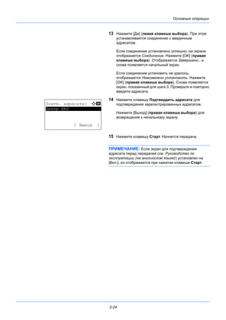 3-24
Основные операции
13 Нажмите [Да] (левая клавиша выбора). При этом
устанавливается соединение с введенным
адресатом.
Если соединение установлено успешно, на экране
отображается Соединение. Нажмите [OK] (правая
клавиша выбора). Отображается Завершено., и
снова появляется начальный экран.
Если соединение установить не удалось,
отображается Невозможно установить. Нажмите
[OK] (правая клавиша выбора). Снова появляется
экран, показанный для шага 3. Проверьте и повторно
введите адресата.
14 Нажмите клавишу Подтвердить адресата для
подтверждения зарегистрированных адресатов.
Нажмите [Выход] (правая клавиша выбора) для
возвращения к начальному экрану.
15 Нажмите клавишу Старт. Начнется передача.
ПРИМЕЧАНИЕ: Если экран для подтверждения
адресата перед передачей (см. Руководство по
эксплуатации (на английском языке)) установлен на
[Вкл.], он отображается при нажатии клавиши Старт.
Подтв. адресата: a b
*********************
[ Выход ]
Центр НRD
 