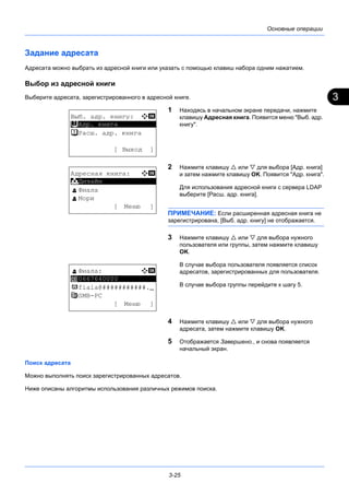 3
3-25
Основные операции
Задание адресата
Адресата можно выбрать из адресной книги или указать с помощью клавиш набора одним нажатием.
Выбор из адресной книги
Выберите адресата, зарегистрированного в адресной книге.
1 Находясь в начальном экране передачи, нажмите
клавишу Адресная книга. Появится меню "Выб. адр.
книгу".
2 Нажмите клавишу  или  для выбора [Адр. книга]
и затем нажмите клавишу OK. Появится "Адр. книга".
Для использования адресной книги с сервера LDAP
выберите [Расш. адр. книга].
ПРИМЕЧАНИЕ: Если расширенная адресная книга не
зарегистрирована, [Выб. адр. книгу] не отображается.
3 Нажмите клавишу  или  для выбора нужного
пользователя или группы, затем нажмите клавишу
OK.
В случае выбора пользователя появляется список
адресатов, зарегистрированных для пользователя.
В случае выбора группы перейдите к шагу 5.
4 Нажмите клавишу  или  для выбора нужного
адресата, затем нажмите клавишу OK.
5 Отображается Завершено., и снова появляется
начальный экран.
Поиск адресата
Можно выполнять поиск зарегистрированных адресатов.
Ниже описаны алгоритмы использования различных режимов поиска.
Выб. адр. книгу: a b
*********************
t Расш. адр. книга
[ Выход ]
t Адр. книга
Адресная книга: a b
*********************
l Фиала
l Мори
[ Меню ]
k Дизайн
l Фиала: a b
*********************
p fiala@###########.N
H SMB-PC
[ Меню ]
0667640000
 