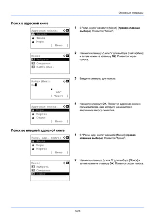 3-26
Основные операции
Поиск в адресной книге
1 В "Адр. книга" нажмите [Меню] (правая клавиша
выбора). Появится "Меню".
2 Нажмите клавишу  или  для выбора [Найти(Имя)]
и затем нажмите клавишу OK. Появится экран
поиска.
3 Введите символы для поиска.
4 Нажмите клавишу OK. Появится адресная книга с
пользователем, имя которого начинается с
введенных вверху символов.
Поиск во внешней адресной книге
1 В "Расш. адр. книга" нажмите [Меню] (правая
клавиша выбора). Появится "Меню".
2 Нажмите клавишу  или  для выбора [Поиск] и
затем нажмите клавишу OK. Появится экран поиска.
Адресная книга: a b
*********************
l Фиала
l Мори
[ Меню ]
k Дизайн
Меню: a b
*********************
2 Сведения
3 Найти(Имя)
1 Выбрать
Найти(Имя): A b
ma*
S
ABC
[ Текст ]
Адресная книга: a b
*********************
l Морган
l Сэлли
[ Меню ]
l Мори
Расш. адр. книга: a b
*********************
l Мори
l Морган
[ Меню ]
l Фиала
Меню: a b
1 Выбрать
2 Сведения
*********************3 Поиск
 