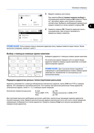 3
3-27
Основные операции
3 Введите символы для поиска.
При нажатии [Меню] (правая клавиша выбора) и
последующем нажатии клавиши OK появится "Поиск
по", где можно задать ключ поиска и условия
соответствия. Выберите необходимый параметр для
каждого элемента и затем нажмите клавишу OK.
4 Нажмите клавишу OK. Появится адресная книга с
пользователем, имя которого начинается с
введенных вверху символов.
ПРИМЕЧАНИЕ: Если сначала открыть внешнюю адресную книгу, первым появится экран поиска. Затем
выполните операции, начиная с шага 3.
Выбор с помощью клавиши одним нажатием
Выберите адресата с помощью клавиш одним нажатием.
На начальном экране передачи или на экране ввода
адресата нажмите клавишу одним нажатием, в которой
зарегистрирован адресат.
ПРИМЕЧАНИЕ: Для получения более подробной
информации о программировании клавиш набора одним
нажатием см. Руководство по эксплуатации (на
английском языке).
Передача адресатам разных типов (групповая рассылка)
Адресаты указываются с помощью объединения электронных адресов, папок (SMB или FTP) и номеров
факсов. Это называется Групповая рассылка. Это полезно при рассылке различным типам адресатов
(электронные адреса, папки и т. п.) с помощью одной операции.
Количество элементов рассылки E-mail : до 100
Папки (SMP, FTP) : Общее количество: 5 SMB и FTP
Факс : до 100
Для групповой рассылки необходимо выполнить действия, аналогичные процедуре задания адресатов
соответствующих типов. Введите дополнительные адреса электронной почты или пути к папке; введенная
информация отображается в списке адресатов. Нажмите клавишу Старт для запуска одновременной
передачи всем адресатам.
Найти(Имя): A b
ma*
S
ABC
[ Меню ] [ Текст
Расш. адр. книга: a b
*********************
l Морган
l Сэлли
[ Меню ]
l Мори
 