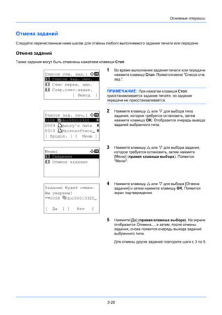3-28
Основные операции
Отмена заданий
Следуйте перечисленным ниже шагам для отмены любого выполняемого задания печати или передачи.
Отмена заданий
Также задания могут быть отменены нажатием клавиши Стоп.
1 Во время выполнения задания печати или передачи
нажмите клавишу Стоп. Появится меню "Список отм.
зад.".
ПРИМЕЧАНИЕ: При нажатии клавиши Стоп
приостанавливается задание печати, но задание
передачи не приостанавливается.
2 Нажмите клавишу  или  для выбора типа
задания, которое требуется остановить, затем
нажмите клавишу OK. Отобразится очередь вывода
заданий выбранного типа.
3 Нажмите клавишу  или  для выбора задания,
которое требуется остановить, затем нажмите
[Меню] (правая клавиша выбора). Появится
"Меню".
4 Нажмите клавишу  или  для выбора [Отмена
задания] и затем нажмите клавишу OK. Появится
экран подтверждения.
5 Нажмите [Да] (правая клавиша выбора). На экране
отобразится Отмена..., а затем, после отмены
задания, снова появится очередь выхода заданий
выбранного типа.
Для отмены других заданий повторите шаги с 3 по 5.
Список отм. зад.: a b
*********************
2 Спис перед. здн.
3 Сохр.спис.задан.
[ Выход ]
1 Список зад. печ.
Список зад. печ.: a b
**********************
0009 W maury's data s
0010 W MicrosoftworN s
[ Продол. ] [ Меню ]
0008 doc00010320 s
Меню: a b
*********************
2 Отмена задания
1 Сведения
Задание будет отмен.
Вы уверены?
z 0008 doc00010320N
[ Да ] [ Нет ]
 