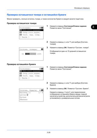 3
3-29
Основные операции
Проверка оставшегося тонера и оставшейся бумаги
Можно проверить, сколько осталось тонера, а также количество бумаги в каждой кассете податчика.
Проверка оставшегося тонера
1 Нажмите клавишу Состояние/Отмена задания.
Появится меню "Состояние".
2 Нажмите клавишу  или  для выбора [Состоян.
тонера].
3 Нажмите клавишу OK. Появится "Состоян. тонера".
Отображается один из 10 уровней оставшегося
тонера.
Проверка оставшейся бумаги
1 Нажмите клавишу Состояние/Отмена задания.
Появится меню "Состояние".
2 Нажмите клавишу  или  для выбора [Состоян.
бумаги].
3 Нажмите клавишу OK. Появится "Состоян. бумаги".
Нажмите клавишу  или  для переключения
отображения оставшейся бумаги между главной
кассетой устройства, дополнительной кассетой (если
установлена) и универсальным лотком.
Состояние: a b
*********************
2 Отпр.сост.задан.
3 Сост. зад. сохр.
[ Пауза ]
1 Печ.сост.задания
Состоян. тонера: b
0% VVVVEEEEEE 100%
Состояние: a b
*********************
2 Отпр.сост.задан.
3 Сост. зад. сохр.
[ Пауза ]
1 Печ.сост.задания
Состоян. бумаги: C b
Кассета 1: 1/ 4
Lettera
Пустая
Обычная
 