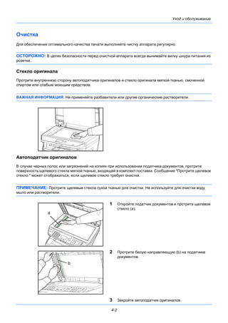 4-2
Уход и обслуживание
Очистка
Для обеспечения оптимального качества печати выполняйте чистку аппарата регулярно.
ОСТОРОЖНО: В целях безопасности перед очисткой аппарата всегда вынимайте вилку шнура питания из
розетки.
Стекло оригинала
Протрите внутреннюю сторону автоподатчика оригиналов и стекло оригинала мягкой тканью, смоченной
спиртом или слабым моющим средством.
ВАЖНАЯ ИНФОРМАЦИЯ: Не применяйте разбавители или другие органические растворители.
Автоподатчик оригиналов
В случае черных полос или загрязнений на копиях при использовании податчика документов, протрите
поверхность щелевого стекла мягкой тканью, входящей в комплект поставки. Сообщение "Протрите щелевое
стекло." может отображаться, если щелевое стекло требует очистки.
ПРИМЕЧАНИЕ: Протрите щелевые стекла сухой тканью для очистки. Не используйте для очистки воду,
мыло или растворители.
1 Откройте податчик документов и протрите щелевое
стекло (a).
2 Протрите белую направляющую (b) на податчике
документов.
3 Закройте автоподатчик оригиналов.
a
b
 