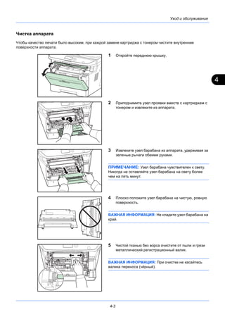 4
4-3
Уход и обслуживание
Чистка аппарата
Чтобы качество печати было высоким, при каждой замене картриджа с тонером чистите внутренние
поверхности аппарата.
1 Откройте переднюю крышку.
2 Приподнимите узел проявки вместе с картриджем с
тонером и извлеките из аппарата.
3 Извлеките узел барабана из аппарата, удерживая за
зеленые рычаги обеими руками.
ПРИМЕЧАНИЕ: Узел барабана чувствителен к свету.
Никогда не оставляйте узел барабана на свету более
чем на пять минут.
4 Плоско положите узел барабана на чистую, ровную
поверхность.
ВАЖНАЯ ИНФОРМАЦИЯ: Не кладите узел барабана на
край.
5 Чистой тканью без ворса очистите от пыли и грязи
металлический регистрационный валик.
ВАЖНАЯ ИНФОРМАЦИЯ: При очистке не касайтесь
валика переноса (чёрный).
 