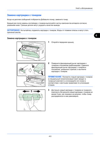4
4-5
Уход и обслуживание
Замена картриджа с тонером
Когда на дисплее сообщений отобразится Добавьте тонер, замените тонер.
Каждый раз после замены контейнера с тонером выполняйте чистку компонентов аппарата согласно
указаниям ниже. Грязные детали могут ухудшить качество вывода.
ОСТОРОЖНО: Не пытайтесь поджигать картридж с тонером. Искры от пламени опасны и могут стать
причиной ожогов.
Замена картриджа с тонером
1 Откройте переднюю крышку.
2 Поверните фиксирующий рычаг картриджа с
тонером в положение разблокировки. Сдвиньте
фиксирующий рычаг картриджа с тонером в
положение, указанное стрелкой, и вытяните
картридж с тонером.
ПРИМЕЧАНИЕ: Положите старый картридж с тонером
в специальный полиэтиленовый пакет (входит в
тонерный комплект) и утилизируйте его позже в
соответствии с местными правилами по утилизации
отходов.
3 Достаньте новый картридж с тонером из тонерного
комплекта. Встряхните новый картридж с тонером не
менее 5 раз, как показано на рисунке, чтобы тонер
распределился в нем равномерно.
 