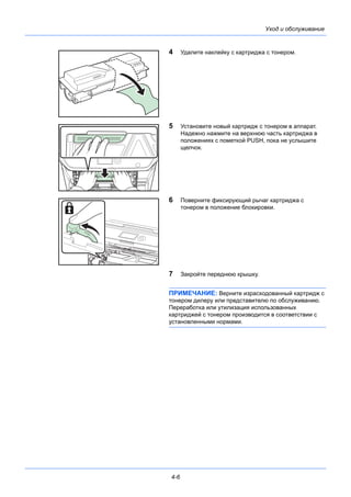 4-6
Уход и обслуживание
4 Удалите наклейку с картриджа с тонером.
5 Установите новый картридж с тонером в аппарат.
Надежно нажмите на верхнюю часть картриджа в
положениях с пометкой PUSH, пока не услышите
щелчок.
6 Поверните фиксирующий рычаг картриджа с
тонером в положение блокировки.
7 Закройте переднюю крышку.
ПРИМЕЧАНИЕ: Верните израсходованный картридж с
тонером дилеру или представителю по обслуживанию.
Переработка или утилизация использованных
картриджей с тонером производится в соответствии с
установленными нормами.
 