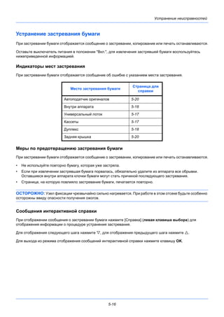 5-16
Устранение неисправностей
Устранение застревания бумаги
При застревании бумаги отображается сообщение о застревании, копирование или печать останавливаются.
Оставьте выключатель питания в положении "Вкл.", для извлечения застрявшей бумаги воспользуйтесь
нижеприведенной информацией.
Индикаторы мест застревания
При застревании бумаги отображается сообщение об ошибке с указанием места застревания.
Меры по предотвращению застревания бумаги
При застревании бумаги отображается сообщение о застревании, копирование или печать останавливаются.
• Не используйте повторно бумагу, которая уже застряла.
• Если при извлечении застрявшая бумага порвалась, обязательно удалите из аппарата все обрывки.
Оставшиеся внутри аппарата клочки бумаги могут стать причиной последующего застревания.
• Страница, на которую повлияло застревание бумаги, печатается повторно.
ОСТОРОЖНО: Узел фиксации чрезвычайно сильно нагревается. При работе в этом отсеке будьте особенно
осторожны ввиду опасности получения ожогов.
Сообщения интерактивной справки
При отображении сообщения о застревании бумаги нажмите [Справка] (левая клавиша выбора) для
отображения информации о процедуре устранения застревания.
Для отображения следующего шага нажмите , для отображения предыдущего шага нажмите .
Для выхода из режима отображения сообщений интерактивной справки нажмите клавишу OK.
Место застревания бумаги
Страница для
справки
Автоподатчик оригиналов 5-20
Внутри аппарата 5-18
Универсальный лоток 5-17
Кассеты 5-17
Дуплекс 5-18
Задняя крышка 5-20
 
