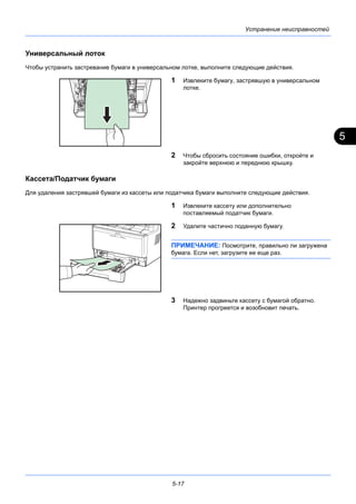 5
5-17
Устранение неисправностей
Универсальный лоток
Чтобы устранить застревание бумаги в универсальном лотке, выполните следующие действия.
1 Извлеките бумагу, застрявшую в универсальном
лотке.
2 Чтобы сбросить состояние ошибки, откройте и
закройте верхнюю и переднюю крышку.
Кассета/Податчик бумаги
Для удаления застрявшей бумаги из кассеты или податчика бумаги выполните следующие действия.
1 Извлеките кассету или дополнительно
поставляемый податчик бумаги.
2 Удалите частично поданную бумагу.
ПРИМЕЧАНИЕ: Посмотрите, правильно ли загружена
бумага. Если нет, загрузите ее еще раз.
3 Надежно задвиньте кассету с бумагой обратно.
Принтер прогреется и возобновит печать.
 