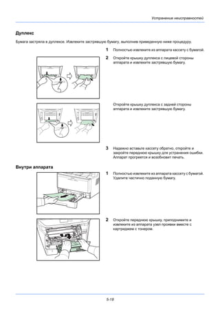 5-18
Устранение неисправностей
Дуплекс
Бумага застряла в дуплексе. Извлеките застрявшую бумагу, выполнив приведенную ниже процедуру.
1 Полностью извлеките из аппарата кассету с бумагой.
2 Откройте крышку дуплекса с лицевой стороны
аппарата и извлеките застрявшую бумагу.
Откройте крышку дуплекса с задней стороны
аппарата и извлеките застрявшую бумагу.
3 Надежно вставьте кассету обратно, откройте и
закройте переднюю крышку для устранения ошибки.
Аппарат прогреется и возобновит печать.
Внутри аппарата
1 Полностью извлеките из аппарата кассету с бумагой.
Удалите частично поданную бумагу.
2 Откройте переднюю крышку, приподнимите и
извлеките из аппарата узел проявки вместе с
картриджем с тонером.
 