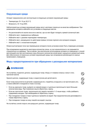 xii
Окружающая среда
Аппарат предназначен для эксплуатации в следующих условиях окружающей среды:
• Температура: От 10 до 32,5 °C
• Влажность: От 15 до 80%
Неблагоприятные условия окружающей среды могут негативно сказаться на качестве изображения. При
размещении аппарата избегайте его установки в следующих местах.
• Не располагайте его возле окна или в местах, где на него будет попадать прямой солнечный свет.
• Избегайте мест, подверженных вибрации.
• Избегайте мест с резкими перепадами температуры.
• Избегайте мест, находящихся по действием прямых потоков горячего или холодного воздуха.
• Избегайте мест с плохой вентиляцией.
Непрочный материал пола при перемещении аппарата после установки может быть поврежден роликами.
При копировании выделяется некоторое количество озона, но оно незначительно и не сказывается
отрицательно на здоровье. Тем не менее, при длительном использовании аппарата в помещении с плохой
вентиляцией или при изготовлении очень большого количества копий может ощущаться неприятный запах.
Для обеспечения оптимальных условий окружающей среды при копировании рекомендуется хорошо
проветривать помещение.
Меры предосторожности при обращении с расходными материалами
ВНИМАНИЕ
Не пытайтесь поджигать детали, содержащие тонер. Искры от пламени опасны и могут стать
причиной ожогов.
Храните детали, содержащие тонер, в недоступном для детей месте.
Если тонер просыплется из деталей, содержащих его, старайтесь не вдыхать и не проглатывать его,
а также избегайте попадания в глаза и на кожу.
• Если вы вдохнули тонер, выйдите на свежий воздух и тщательно прополощите горло большим
количеством воды. При появлении кашля обратитесь к врачу.
• Если вы проглотили тонер, прополощите рот водой и выпейте 1–2 чашки воды, чтобы разбавить
содержимое желудка. При необходимости обратитесь к врачу.
• При попадании тонера в глаза тщательно промойте их водой. При продолжительном дискомфорте в
глазах обратитесь к врачу.
• При попадании тонера на кожу помойте ее водой с мылом.
Не пытайтесь силой открыть или разрушить детали, содержащие тонер.
 