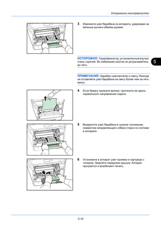 5
5-19
Устранение неисправностей
3 Извлеките узел барабана из аппарата, удерживая за
зеленые рычаги обеими руками.
ОСТОРОЖНО: Термофиксатор, установленный внутри,
очень горячий. Во избежание ожогов не дотрагивайтесь
до него.
ПРИМЕЧАНИЕ: Барабан чувствителен к свету. Никогда
не оставляйте узел барабана на свету более чем на пять
минут.
4 Если бумагу прижали валики, протяните ее вдоль
нормального направления подачи.
5 Возвратите узел барабана в нужное положение,
совместив направляющие с обеих сторон со слотами
в аппарате.
6 Установите в аппарат узел проявки и картридж с
тонером. Закройте переднюю крышку. Аппарат
прогреется и возобновит печать.
 