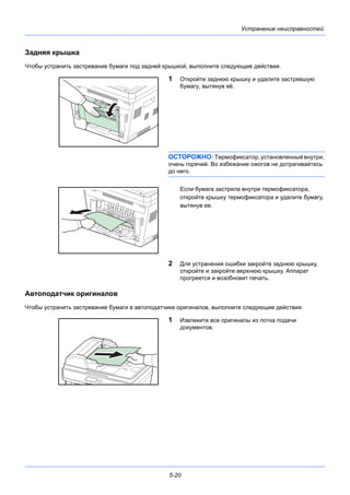 5-20
Устранение неисправностей
Задняя крышка
Чтобы устранить застревание бумаги под задней крышкой, выполните следующие действия.
1 Откройте заднюю крышку и удалите застрявшую
бумагу, вытянув её.
ОСТОРОЖНО: Термофиксатор, установленный внутри,
очень горячий. Во избежание ожогов не дотрагивайтесь
до него.
Если бумага застряла внутри термофиксатора,
откройте крышку термофиксатора и удалите бумагу,
вытянув ее.
2 Для устранения ошибки закройте заднюю крышку,
откройте и закройте верхнюю крышку. Аппарат
прогреется и возобновит печать.
Автоподатчик оригиналов
Чтобы устранить застревание бумаги в автоподатчике оригиналов, выполните следующие действия.
1 Извлеките все оригиналы из лотка подачи
документов.
 