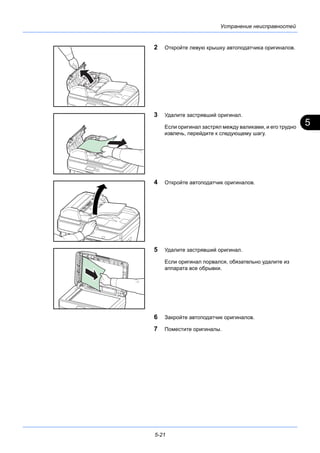 5
5-21
Устранение неисправностей
2 Откройте левую крышку автоподатчика оригиналов.
3 Удалите застрявший оригинал.
Если оригинал застрял между валиками, и его трудно
извлечь, перейдите к следующему шагу.
4 Откройте автоподатчик оригиналов.
5 Удалите застрявший оригинал.
Если оригинал порвался, обязательно удалите из
аппарата все обрывки.
6 Закройте автоподатчик оригиналов.
7 Поместите оригиналы.
 