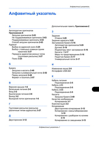Алфавитный указатель
Алфавитный указатель-1
Алфавитный указатель
А
Автоподатчик оригиналов
Приложение-8
Загрузка оригиналов 2-63
Не поддерживаемые оригиналы 2-63
Поддерживаемые оригиналы 2-63
Способ загрузки оригиналов 2-63
Адресат
Выбор из адресной книги 3-25
Выбор с помощью клавиши одним
нажатием 3-27
Передача адресатам разных типов
(групповая рассылка) 3-27
Поиск 3-25
Б
Бумага
Загрузка в кассеты 2-49
Загрузка в универсальный лоток 2-52
Перед загрузкой 2-48
Формат и носитель 2-57
В
Верхняя крышка 1-6
Включение питания 2-6
Вход 3-2
Выключение питания 2-6
Выход 3-2
Выходной лоток оригиналов 1-6
Г
Групповая рассылка (рассылка
различным типам адресатов) 3-27
Д
Двустороннее 3-12
Дополнительная память Приложение-2
З
Задание
Отмена 3-28
Задание адресата 3-25
Застревание бумаги 5-16
Автоподатчик оригиналов 5-20
Дуплекс 5-18
Индикаторы мест застревания 5-16
Кассета 1 5-17
Меры по предотвращению 5-16
Податчик бумаги 5-17
Универсальный лоток 5-17
И
Изменение языка 2-9
Интерфейс USB 2-4
К
Кабель питания
Подсоединение 2-5
Кабель LAN
Подсоединение 2-5
Кабель USB
Подсоединение 2-5
Кассета
Загрузка бумаги 2-49
Качество изображения
Копирование 3-7
Комплектация 2-2
Копирование
Двустороннее копирование 3-12
Копирование с масштабированием
3-10
Копирование с разбором по копиям
3-15
Копирование со смещением 3-15
 