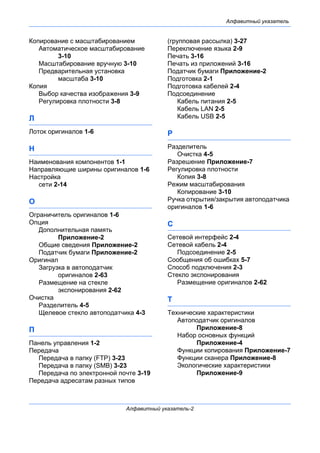 Алфавитный указатель
Алфавитный указатель-2
Копирование с масштабированием
Автоматическое масштабирование
3-10
Масштабирование вручную 3-10
Предварительная установка
масштаба 3-10
Копия
Выбор качества изображения 3-9
Регулировка плотности 3-8
Л
Лоток оригиналов 1-6
Н
Наименования компонентов 1-1
Направляющие ширины оригиналов 1-6
Настройка
сети 2-14
О
Ограничитель оригиналов 1-6
Опция
Дополнительная память
Приложение-2
Общие сведения Приложение-2
Податчик бумаги Приложение-2
Оригинал
Загрузка в автоподатчик
оригиналов 2-63
Размещение на стекле
экспонирования 2-62
Очистка
Разделитель 4-5
Щелевое стекло автоподатчика 4-3
П
Панель управления 1-2
Передача
Передача в папку (FTP) 3-23
Передача в папку (SMB) 3-23
Передача по электронной почте 3-19
Передача адресатам разных типов
(групповая рассылка) 3-27
Переключение языка 2-9
Печать 3-16
Печать из приложений 3-16
Податчик бумаги Приложение-2
Подготовка 2-1
Подготовка кабелей 2-4
Подсоединение
Кабель питания 2-5
Кабель LAN 2-5
Кабель USB 2-5
Р
Разделитель
Очистка 4-5
Разрешение Приложение-7
Регулировка плотности
Копия 3-8
Режим масштабирования
Копирование 3-10
Ручка открытия/закрытия автоподатчика
оригиналов 1-6
С
Сетевой интерфейс 2-4
Сетевой кабель 2-4
Подсоединение 2-5
Сообщения об ошибках 5-7
Способ подключения 2-3
Стекло экспонирования
Размещение оригиналов 2-62
Т
Технические характеристики
Автоподатчик оригиналов
Приложение-8
Набор основных функций
Приложение-4
Функции копирования Приложение-7
Функции сканера Приложение-8
Экологические характеристики
Приложение-9
 