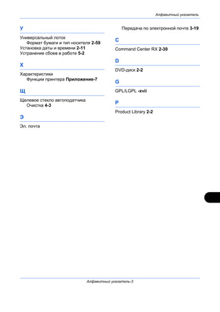 Алфавитный указатель
Алфавитный указатель-3
У
Универсальный лоток
Формат бумаги и тип носителя 2-59
Установка даты и времени 2-11
Устранение сбоев в работе 5-2
Х
Характеристики
Функции принтера Приложение-7
Щ
Щелевое стекло автоподатчика
Очистка 4-3
Э
Эл. почта
Передача по электронной почте 3-19
C
Command Center RX 2-30
D
DVD-диск 2-2
G
GPL/LGPL -xvii
P
Product Library 2-2
 