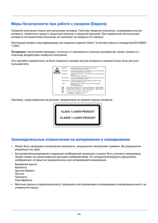 xiv
Меры безопасности при работе с лазером (Европа)
Лазерное излучение опасно для организма человека. Поэтому лазерное излучение, создаваемое внутри
аппарата, герметично закрыто защитным кожухом и наружной крышкой. При правильной эксплуатации
аппарата пользователем излучение не проникает за пределы его корпуса.
Настоящий аппарат классифицирован как лазерное изделие Class 1 в соответствии со стандартом IEC 60825-
1:2007.
Осторожно: выполнение процедур, отличных от изложенных в данном руководстве, может привести к
опасному воздействию лазерного излучения.
Эти наклейки прикреплены на блок лазерного сканера внутри аппарата и находятся вне зоны доступа
пользователя.
Наклейка, представленная на рисунке, прикреплена на правой стороне аппарата.
Законодательные ограничения на копирование и сканирование
• Может быть запрещено копирование материала, защищенного авторскими правами, без разрешения
владельца тех прав.
• Копирование/сканирование следующих изображений запрещено и может быть уголовно наказуемым.
Запрет может не ограничиваться данными изображениями. Не копируйте/сканируйте умышленно
изображения, которые не предназначены для копирования/сканирования.
Бумажные деньги
Банкноты
Ценные бумаги
Печати
Паспорта
Сертификаты
• Местные законы и предписания могут запрещать или ограничивать копирование и сканирование иного, не
упомянутого выше.
 