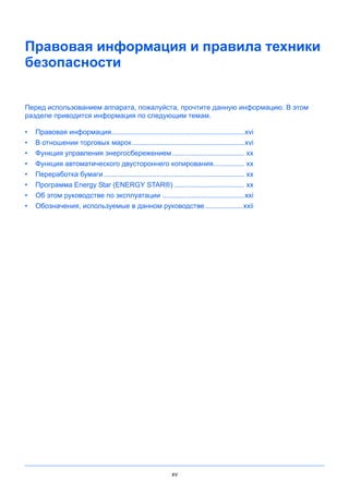 xv
Правовая информация и правила техники
безопасности
Перед использованием аппарата, пожалуйста, прочтите данную информацию. В этом
разделе приводится информация по следующим темам.
• Правовая информация....................................................................xvi
• В отношении торговых марок .........................................................xvi
• Функция управления энергосбережением..................................... xx
• Функция автоматического двустороннего копирования................ xx
• Переработка бумаги........................................................................ xx
• Программа Energy Star (ENERGY STAR®) .................................... xx
• Об этом руководстве по эксплуатации ..........................................xxi
• Обозначения, используемые в данном руководстве...................xxii
 