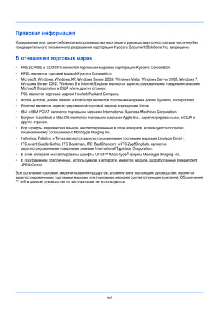 xvi
Правовая информация
Копирование или какое-либо иное воспроизводство настоящего руководства полностью или частично без
предварительного письменного разрешения корпорации Kyocera Document Solutions Inc. запрещено.
В отношении торговых марок
• PRESCRIBE и ECOSYS являются торговыми марками корпорации Kyocera Corporation.
• KPDL является торговой маркой Kyocera Corporation.
• Microsoft, Windows, Windows XP, Windows Server 2003, Windows Vista, Windows Server 2008, Windows 7,
Windows Server 2012, Windows 8 и Internet Explorer являются зарегистрированными товарными знаками
Microsoft Corporation в США и/или других странах.
• PCL является торговой маркой Hewlett-Packard Company.
• Adobe Acrobat, Adobe Reader и PostScript являются торговыми марками Adobe Systems, Incorporated.
• Ethernet является зарегистрированной торговой маркой корпорации Xerox.
• IBM и IBM PC/AT являются торговыми марками International Business Machines Corporation.
• Bonjour, Macintosh и Mac OS являются торговыми марками Apple Inc., зарегистрированными в США и
других странах.
• Все шрифты европейских языков, инсталлированные в этом аппарате, используются согласно
лицензионному соглашению с Monotype Imaging Inc.
• Helvetica, Palatino и Times являются зарегистрированными торговыми марками Linotype GmbH.
• ITC Avant Garde Gothic, ITC Bookman, ITC ZapfChancery и ITC ZapfDingbats являются
зарегистрированными товарными знаками International Typeface Corporation.
• В этом аппарате инсталлированы шрифты UFST™ MicroType®
фирмы Monotype Imaging Inc.
• В программном обеспечении, используемом в аппарате, имеются модули, разработанные Independent
JPEG Group.
Все остальные торговые марки и названия продуктов, упомянутые в настоящем руководстве, являются
зарегистрированными торговыми марками или торговыми марками соответствующих компаний. Обозначения
™ и ® в данном руководстве по эксплуатации не используются.
 