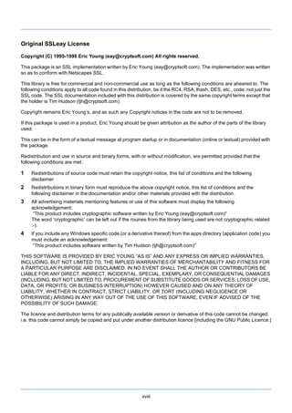 xviii
Original SSLeay License
Copyright (C) 1995-1998 Eric Young (eay@cryptsoft.com) All rights reserved.
This package is an SSL implementation written by Eric Young (eay@cryptsoft.com). The implementation was written
so as to conform with Netscapes SSL.
This library is free for commercial and non-commercial use as long as the following conditions are aheared to. The
following conditions apply to all code found in this distribution, be it the RC4, RSA, lhash, DES, etc., code; not just the
SSL code. The SSL documentation included with this distribution is covered by the same copyright terms except that
the holder is Tim Hudson (tjh@cryptsoft.com).
Copyright remains Eric Young’s, and as such any Copyright notices in the code are not to be removed.
If this package is used in a product, Eric Young should be given attribution as the author of the parts of the library
used.
This can be in the form of a textual message at program startup or in documentation (online or textual) provided with
the package.
Redistribution and use in source and binary forms, with or without modification, are permitted provided that the
following conditions are met:
1 Redistributions of source code must retain the copyright notice, this list of conditions and the following
disclaimer.
2 Redistributions in binary form must reproduce the above copyright notice, this list of conditions and the
following disclaimer in the documentation and/or other materials provided with the distribution.
3 All advertising materials mentioning features or use of this software must display the following
acknowledgement:
“This product includes cryptographic software written by Eric Young (eay@cryptsoft.com)”
The word ‘cryptographic’ can be left out if the rouines from the library being used are not cryptographic related
:-).
4 If you include any Windows specific code (or a derivative thereof) from the apps directory (application code) you
must include an acknowledgement:
“This product includes software written by Tim Hudson (tjh@cryptsoft.com)”
THIS SOFTWARE IS PROVIDED BY ERIC YOUNG “AS IS” AND ANY EXPRESS OR IMPLIED WARRANTIES,
INCLUDING, BUT NOT LIMITED TO, THE IMPLIED WARRANTIES OF MERCHANTABILITY AND FITNESS FOR
A PARTICULAR PURPOSE ARE DISCLAIMED. IN NO EVENT SHALL THE AUTHOR OR CONTRIBUTORS BE
LIABLE FOR ANY DIRECT, INDIRECT, INCIDENTAL, SPECIAL, EXEMPLARY, OR CONSEQUENTIAL DAMAGES
(INCLUDING, BUT NOT LIMITED TO, PROCUREMENT OF SUBSTITUTE GOODS OR SERVICES; LOSS OF USE,
DATA, OR PROFITS; OR BUSINESS INTERRUPTION) HOWEVER CAUSED AND ON ANY THEORY OF
LIABILITY, WHETHER IN CONTRACT, STRICT LIABILITY, OR TORT (INCLUDING NEGLIGENCE OR
OTHERWISE) ARISING IN ANY WAY OUT OF THE USE OF THIS SOFTWARE, EVEN IF ADVISED OF THE
POSSIBILITY OF SUCH DAMAGE.
The licence and distribution terms for any publically available version or derivative of this code cannot be changed.
i.e. this code cannot simply be copied and put under another distribution licence [including the GNU Public Licence.]
 