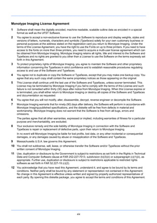 xix
Monotype Imaging License Agreement
1 Software shall mean the digitally encoded, machine readable, scalable outline data as encoded in a special
format as well as the UFST Software.
2 You agree to accept a non-exclusive license to use the Software to reproduce and display weights, styles and
versions of letters, numerals, characters and symbols (Typefaces) solely for your own customary business or
personal purposes at the address stated on the registration card you return to Monotype Imaging. Under the
terms of this License Agreement, you have the right to use the Fonts on up to three printers. If you need to have
access to the fonts on more than three printers, you need to acquire a multi-user license agreement which can
be obtained from Monotype Imaging. Monotype Imaging retains all rights, title and interest to the Software and
Typefaces and no rights are granted to you other than a License to use the Software on the terms expressly set
forth in this Agreement.
3 To protect proprietary rights of Monotype Imaging, you agree to maintain the Software and other proprietary
information concerning the Typefaces in strict confidence and to establish reasonable procedures regulating
access to and use of the Software and Typefaces.
4 You agree not to duplicate or copy the Software or Typefaces, except that you may make one backup copy. You
agree that any such copy shall contain the same proprietary notices as those appearing on the original.
5 This License shall continue until the last use of the Software and Typefaces, unless sooner terminated. This
License may be terminated by Monotype Imaging if you fail to comply with the terms of this License and such
failure is not remedied within thirty (30) days after notice from Monotype Imaging. When this License expires or
is terminated, you shall either return to Monotype Imaging or destroy all copies of the Software and Typefaces
and documentation as requested.
6 You agree that you will not modify, alter, disassemble, decrypt, reverse engineer or decompile the Software.
7 Monotype Imaging warrants that for ninety (90) days after delivery, the Software will perform in accordance with
Monotype Imaging-published specifications, and the diskette will be free from defects in material and
workmanship. Monotype Imaging does not warrant that the Software is free from all bugs, errors and
omissions.
The parties agree that all other warranties, expressed or implied, including warranties of fitness for a particular
purpose and merchantability, are excluded.
8 Your exclusive remedy and the sole liability of Monotype Imaging in connection with the Software and
Typefaces is repair or replacement of defective parts, upon their return to Monotype Imaging.
In no event will Monotype Imaging be liable for lost profits, lost data, or any other incidental or consequential
damages, or any damages caused by abuse or misapplication of the Software and Typefaces.
9 Massachusetts U.S.A. law governs this Agreement.
10 You shall not sublicense, sell, lease, or otherwise transfer the Software and/or Typefaces without the prior
written consent of Monotype Imaging.
11 Use, duplication or disclosure by the Government is subject to restrictions as set forth in the Rights in Technical
Data and Computer Software clause at FAR 252-227-7013, subdivision (b)(3)(ii) or subparagraph (c)(1)(ii), as
appropriate. Further use, duplication or disclosure is subject to restrictions applicable to restricted rights
software as set forth in FAR 52.227-19 (c)(2).
12 You acknowledge that you have read this Agreement, understand it, and agree to be bound by its terms and
conditions. Neither party shall be bound by any statement or representation not contained in this Agreement.
No change in this Agreement is effective unless written and signed by properly authorized representatives of
each party. By opening this diskette package, you agree to accept the terms and conditions of this Agreement.
 