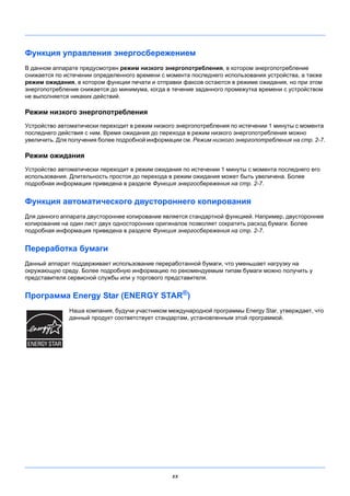 xx
Функция управления энергосбережением
В данном аппарате предусмотрен режим низкого энергопотребления, в котором энергопотребление
снижается по истечении определенного времени с момента последнего использования устройства, а также
режим ожидания, в котором функции печати и отправки факсов остаются в режиме ожидания, но при этом
энергопотребление снижается до минимума, когда в течение заданного промежутка времени с устройством
не выполняется никаких действий.
Режим низкого энергопотребления
Устройство автоматически переходит в режим низкого энергопотребления по истечении 1 минуты с момента
последнего действия с ним. Время ожидания до перехода в режим низкого энергопотребления можно
увеличить. Для получения более подробной информации см. Режим низкого энергопотребления на стр. 2-7.
Режим ожидания
Устройство автоматически переходит в режим ожидания по истечении 1 минуты с момента последнего его
использования. Длительность простоя до перехода в режим ожидания может быть увеличена. Более
подробная информация приведена в разделе Функция энергосбережения на стр. 2-7.
Функция автоматического двустороннего копирования
Для данного аппарата двустороннее копирование является стандартной функцией. Например, двустороннее
копирование на один лист двух односторонних оригиналов позволяет сократить расход бумаги. Более
подробная информация приведена в разделе Функция энергосбережения на стр. 2-7.
Переработка бумаги
Данный аппарат поддерживает использование переработанной бумаги, что уменьшает нагрузку на
окружающую среду. Более подробную информацию по рекомендуемым типам бумаги можно получить у
представителя сервисной службы или у торгового представителя.
Программа Energy Star (ENERGY STAR®
)
Наша компания, будучи участником международной программы Energy Star, утверждает, что
данный продукт соответствует стандартам, установленным этой программой.
 
