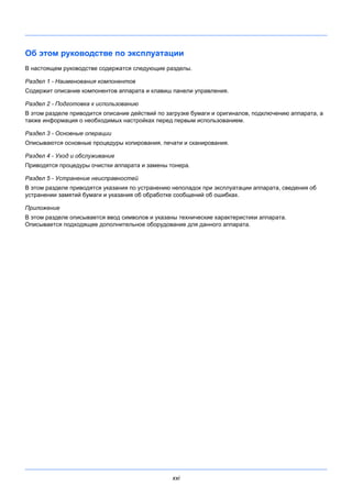 xxi
Об этом руководстве по эксплуатации
В настоящем руководстве содержатся следующие разделы.
Раздел 1 - Наименования компонентов
Содержит описание компонентов аппарата и клавиш панели управления.
Раздел 2 - Подготовка к использованию
В этом разделе приводится описание действий по загрузке бумаги и оригиналов, подключению аппарата, а
также информация о необходимых настройках перед первым использованием.
Раздел 3 - Основные операции
Описываются основные процедуры копирования, печати и сканирования.
Раздел 4 - Уход и обслуживание
Приводятся процедуры очистки аппарата и замены тонера.
Раздел 5 - Устранение неисправностей
В этом разделе приводятся указания по устранению неполадок при эксплуатации аппарата, сведения об
устранении замятий бумаги и указания об обработке сообщений об ошибках.
Приложение
В этом разделе описывается ввод символов и указаны технические характеристики аппарата.
Описывается подходящее дополнительное оборудование для данного аппарата.
 