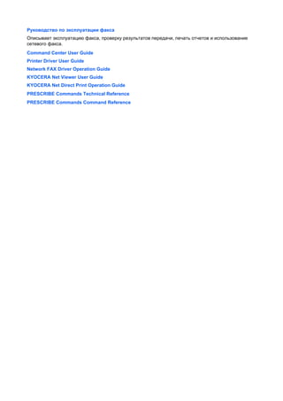 Руководство по эксплуатации факса
Описывает эксплуатацию факса, проверку результатов передачи, печать отчетов и использование
сетевого факса.
Command Center User Guide
Printer Driver User Guide
Network FAX Driver Operation Guide
KYOCERA Net Viewer User Guide
KYOCERA Net Direct Print Operation Guide
PRESCRIBE Commands Technical Reference
PRESCRIBE Commands Command Reference
 