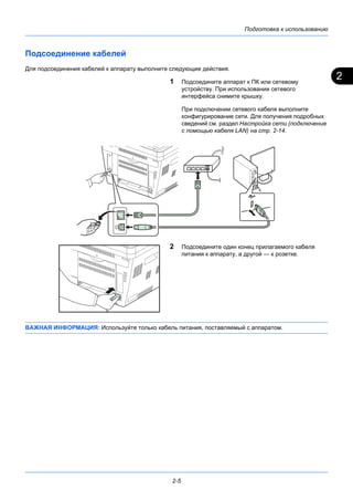 2
Подготовка к использованию
2-5
Подсоединение кабелей
Для подсоединения кабелей к аппарату выполните следующие действия.
1 Подсоедините аппарат к ПК или сетевому
устройству. При использовании сетевого
интерфейса снимите крышку.
При подключении сетевого кабеля выполните
конфигурирование сети. Для получения подробных
сведений см. раздел Настройка сети (подключение
с помощью кабеля LAN) на стр. 2-14.
2 Подсоедините один конец прилагаемого кабеля
питания к аппарату, а другой — к розетке.
ВАЖНАЯ ИНФОРМАЦИЯ: Используйте только кабель питания, поставляемый с аппаратом.
 
