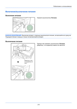 Подготовка к использованию
2-6
Включение/выключение питания
Включение питания
Нажмите выключатель Питание.
ВАЖНАЯ ИНФОРМАЦИЯ: Выключив аппарат с помощью выключателя питания, не включайте его сразу же.
Подождите более 5 секунд и только потом включайте аппарат.
Выключение питания
Прежде чем нажимать выключатель Питание,
убедитесь, что индикатор памяти не светится.
Убедитесь в том,
что индикатор не
горит.
 