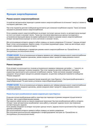 2
Подготовка к использованию
2-7
Функция энергосбережения
Режим низкого энергопотребления
Устройство автоматически переходит в режим низкого энергопотребления по истечении 1 минуты с момента
последнего действия с ним.
При этом подсветка дисплея сообщений выключается для снижения потребления энергии. Такое состояние
называется режимом низкого энергопотребления.
Если в режиме низкого энергопотребления на аппарат поступают данные печати, он автоматически выходит
из этого состояния и начинает печать. Также при получении факсимильных данных (на изделиях с
установленной функцией факса) во время пребывания аппарата в режиме низкого энергопотребления
аппарат автоматически выходит из этого состояния и начинает печать.
Для использования аппарата нажмите любую клавишу на панели управления. В течение 1 секунды аппарат
будет готов к использованию. Имейте в виду, что условия окружающей среды, такие как вентиляция, могут
вызвать замедленную реакцию аппарата.
Для получения информации о параметрах режиме низкого энергопотребления см. Руководство по
эксплуатации (на английском языке).
ПРИМЕЧАНИЕ: Если установленные интервалы времени для таймера режима низкого энергопотребления
и таймера режима ожидания одинаковы, режим ожидания имеет приоритет перед режимом низкого
энергопотребления.
Режим ожидания
Если аппарат не используется в течение установленного времени (заводская настройка — 1 минута), он
автоматически переходит в режим ожидания. При этом подсветка дисплея сообщений и световые
индикаторы выключаются для снижения потребления энергии. Такое состояние называют режимом
ожидания. Когда аппарат находится в режиме ожидания, на дисплее сообщений появляется сообщение
"Режим ожидания".
Предусмотрены два режима ожидания (кроме моделей для стран Европы): с быстрым возобновлением и
энергосберегающий. По умолчанию установлен энергосберегающий режим.
ПРИМЕЧАНИЕ: Если установленные интервалы времени для таймера режима низкого энергопотребления
и таймера режима ожидания одинаковы, режим ожидания имеет приоритет перед режимом низкого
энергопотребления.
Режим быстрого возобновления (кроме моделей для стран Европы)
В данном случае возобновление работы принтера при переходе из режима ожидания осуществляется
быстрее, чем в энергосберегающем режиме.
При нажатии любой кнопки на панели управления происходит быстрое возобновление работы аппарата.
Аппарат также автоматически возобновляет свою работу и запускает задание печати при появлении
соответствующего задания.
Если режиме ожидания на аппарат поступают данные печати, задание печати выполняется без подсветки
дисплея сообщений.
Для использования аппарата нажмите любую клавишу на панели управления.
Для получения дополнительной информации о конфигурировании настроек см. Руководство по
эксплуатации (на английском языке).
 