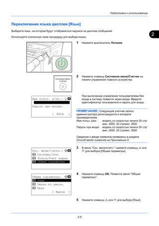 2
Подготовка к использованию
2-9
Переключение языка дисплея [Язык]
Выберите язык, на котором будут отображаться надписи на дисплее сообщений.
Используйте описанную ниже процедуру для выбора языка.
1 Нажмите выключатель Питание.
2 Нажмите клавишу Системное меню/Cчетчик на
панели управления главного устройства.
При выполнении управления пользователями без
входа в систему появится экран входа. Введите
идентификатор пользователя и пароль для входа.
ПРИМЕЧАНИЕ: Следующая учетная запись
администратора регистрируется в аппарате
производителем.
Имя польз. д/вх.: модель со скоростью печати 30 стр/
мин: 3000, 35 стр/мин: 3500
Пароль при входе: модель со скоростью печати 30 стр/
мин: 3000, 35 стр/мин: 3500
Сведения о вводе символов приведены в разделе
Способ ввода символов на Приложение-3.
3 В меню "Сис. меню/счетч." нажмите клавишу  или
 для выбора [Общие параметры].
4 Нажмите клавишу OK. Появится меню "Общие
параметры".
5 Нажмите клавишу  или  для выбора [Язык].
Имя польз. д/вх.: L b
********************
Пароль при входе:
[ Вход ]
Сис. меню/счетч.: a b
3 Система/Сеть
4 Польз/Учет задан
*********************5 Общие параметры
Общие параметры: a b
*********************
2 Экран по умолч.
3 Звук
[ Выход ]
1 Язык
 
