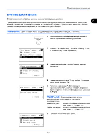 2
Подготовка к использованию
2-11
Установка даты и времени
Для установки местной даты и времени выполните следующие действия.
При передаче сообщения электронной почты с помощью функции передачи установленные здесь дата и
время вставляются в заголовок сообщения. Установите дату, время и сдвиг часового пояса относительно
гринвичского меридиана для региона, в котором используется аппарат.
ПРИМЕЧАНИЕ: Сдвиг часового пояса следует определить перед установкой даты и времени.
1 Нажмите клавишу Системное меню/Cчетчик на
панели управления главного устройства.
2 В меню "Сис. меню/счетч." нажмите клавишу  или
 для выбора [Общие параметры].
3 Нажмите клавишу OK. Появится меню "Общие
параметры".
4 Нажмите клавишу  или  для выбора [Установка
даты], затем нажмите OK.
5 Появится экран входа A. Затем введите
идентификатор пользователя и пароль с правами
администратора и нажмите [Вход] (правая клавиша
выбора).
ПРИМЕЧАНИЕ: Следующая учетная запись
администратора регистрируется в аппарате
производителем.
Имя польз. д/вх.: модель со скоростью печати 30 стр/
мин: 3000, 35 стр/мин: 3500
Пароль при входе: модель со скоростью печати 30 стр/
мин: 3000, 35 стр/мин: 3500
6 Появится меню "Установка даты".
Сис. меню/счетч.: a b
3 Система/Сеть
4 Польз/Учет задан
*********************5 Общие параметры
Общие параметры: a b
*********************
2 Экран по умолч.
3 Звук
[ Выход ]
1 Язык
Имя польз. д/вх.: L b
********************
Пароль при входе:
[ Вход ]
Установка даты: a b
*********************
2 Формат даты
3 Часовой пояс
[ Выход ]
1 Дата/время
 