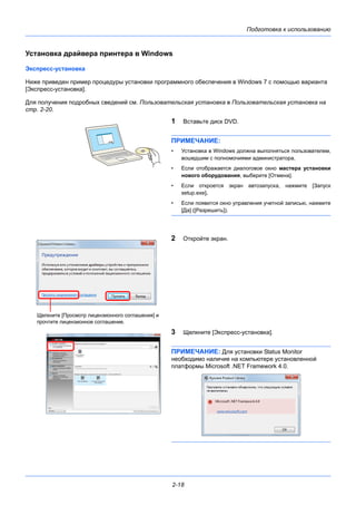 Подготовка к использованию
2-18
Установка драйвера принтера в Windows
Экспресс-установка
Ниже приведен пример процедуры установки программного обеспечения в Windows 7 с помощью варианта
[Экспресс-установка].
Для получения подробных сведений см. Пользовательская установка в Пользовательская установка на
стр. 2-20.
1 Вставьте диск DVD.
ПРИМЕЧАНИЕ:
• Установка в Windows должна выполняться пользователем,
вошедшим с полномочиями администратора.
• Если отображается диалоговое окно мастера установки
нового оборудования, выберите [Отмена].
• Если откроется экран автозапуска, нажмите [Запуск
setup.exe].
• Если появится окно управления учетной записью, нажмите
[Да] ([Разрешить]).
2 Откройте экран.
3 Щелкните [Экспресс-установка].
ПРИМЕЧАНИЕ: Для установки Status Monitor
необходимо наличие на компьютере установленной
платформы Microsoft .NET Framework 4.0.
Щелкните [Просмотр лицензионного соглашения] и
прочтите лицензионное соглашение.
 