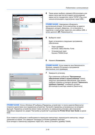 2
Подготовка к использованию
2-19
4 Также можно выбрать параметр [Использовать для
имени порта имя хоста] и задать использование
имени хоста стандартного порта TCP/IP. (При этом
нельзя использовать подключение через USB.)
ПРИМЕЧАНИЕ: Невозможно обнаружить
выключенный аппарат. Если компьютеру не удается
обнаружить аппарат, убедитесь, что он включен и
подключен к компьютеру через сеть или кабель USB, а
затем щелкните (Перезагрузить).
5 Выберите пакет.
Будет установлено следующее программное
обеспечение.
• Пакет драйвера
KX Driver, Status Monitor, Fonts
• Установочный пакет
Kyocera TWAIN Driver
6 Нажмите Установить.
ПРИМЕЧАНИЕ: Если появится окно безопасности
Windows, нажмите [Установить программное
обеспечение этого драйвера].
7 Завершите установку.
При появлении сообщения "Программное
обеспечение готово к использованию" можно
запустить программное обеспечение. Для печати
пробной страницы установите флажок "Напечатать
пробную страницу" и выберите аппарат.
Для выхода из мастера нажмите [Закончить].
ПРИМЕЧАНИЕ: Если в Windows XP выбраны [Параметры устройства], то после нажатия [Закончить]
откроется диалоговое окно параметров устройства. Настройте параметры установленных на аппарате
функций. Параметры устройства можно также настроить по завершении установки. Для получения
подробных сведений см. раздел "Настройки устройства" в руководстве Printer Driver User Guide на диске
DVD.
Если появится сообщение о необходимости перегрузки компьютера, перезагрузите компьютер, следуя
указаниям на экране. Это завершит процедуру установки драйвера принтера.
Если аппарат и компьютер соединены через сеть, можно установить драйвер TWAIN.
 