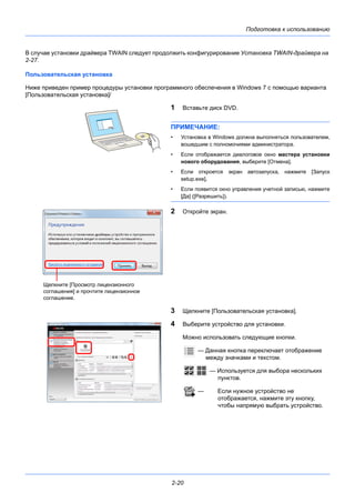 Подготовка к использованию
2-20
В случае установки драйвера TWAIN следует продолжить конфигурирование Установка TWAIN-драйвера на
2-27.
Пользовательская установка
Ниже приведен пример процедуры установки программного обеспечения в Windows 7 с помощью варианта
[Пользовательская установка]/
1 Вставьте диск DVD.
ПРИМЕЧАНИЕ:
• Установка в Windows должна выполняться пользователем,
вошедшим с полномочиями администратора.
• Если отображается диалоговое окно мастера установки
нового оборудования, выберите [Отмена].
• Если откроется экран автозапуска, нажмите [Запуск
setup.exe].
• Если появится окно управления учетной записью, нажмите
[Да] ([Разрешить]).
2 Откройте экран.
3 Щелкните [Пользовательская установка].
4 Выберите устройство для установки.
Можно использовать следующие кнопки.
— Данная кнопка переключает отображение
между значками и текстом.
— Используется для выбора нескольких
пунктов.
— Если нужное устройство не
отображается, нажмите эту кнопку,
чтобы напрямую выбрать устройство.
Щелкните [Просмотр лицензионного
соглашения] и прочтите лицензионное
соглашение.
 