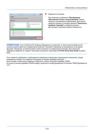 Подготовка к использованию
2-22
8 Завершите установку.
При появлении сообщения "Программное
обеспечение готово к использованию" можно
запустить программного обеспечение. Для печати
пробной страницы установите флажок "Напечатать
пробную страницу" и выберите аппарат.
Для выхода из мастера нажмите [Закончить].
ПРИМЕЧАНИЕ: Если в Windows XP выбраны [Параметры устройства], то после нажатия [Закончить]
откроется диалоговое окно параметров устройства. Настройте параметры установленных на аппарате
функций. Параметры устройства можно также настроить по завершении установки. Для получения
подробных сведений см. раздел "Настройки устройства" в руководстве Printer Driver User Guide на диске
DVD.
Если появится сообщение о необходимости перегрузки компьютера, перезагрузите компьютер, следуя
указаниям на экране. Это завершит процедуру установки драйвера принтера.
Если аппарат и компьютер соединены через сеть, можно установить драйвер TWAIN.
В случае установки драйвера TWAIN следует продолжить конфигурирование Установка TWAIN-драйвера на
2-27.
 