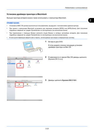 2
Подготовка к использованию
2-23
Установка драйвера принтера в Macintosh
Функции принтера аппарата можно также использовать с компьютера Macintosh.
ПРИМЕЧАНИЕ:
• Установка в MAC OS должна выполняться пользователем, вошедшим с полномочиями администратора.
• При печати с компьютера Macintosh установите для эмуляции аппарата [KPDL] или [KPDL(Auto)]. Для получения
подробных сведений см. раздел Руководство по эксплуатации (на английском языке).
• При подключении с помощью Bonjour включите опцию Bonjour в сетевых настройках аппарата. Для получения
подробных сведений см. раздел Руководство по эксплуатации (на английском языке).
• В окне аутентификации введите имя и пароль, используемые при входе в операционную систему.
1 Вставьте диск DVD.
В этом разделе описана процедура установки
драйвера принтера на Mac OS.
2 В зависимости от версии Mac OS дважды щелкните
[Kyocera OS X vx.x].
3 Дважды щелкните Kyocera OS X 10.5.
 