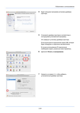 Подготовка к использованию
2-24
4 Будет запущена программа установки драйвера
принтера.
5 Установите драйвер принтера в соответствии с
инструкциями установочной программы.
Это завершит установку драйвера принтера.
Если используется подключение через USB, аппарат
будет обнаружен и подключен автоматически.
В случае использования IP-подключения
необходимо задать указанные ниже параметры.
6 Щелкните Печать и сканирование.
7 Нажмите на символ (+), чтобы добавить
установленный драйвер принтера.
 